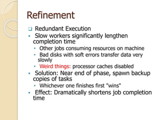 Refinement
 Redundant Execution
 Slow workers significantly lengthen
completion time
• Other jobs consuming resources on machine
• Bad disks with soft errors transfer data very
slowly
• Weird things: processor caches disabled
 Solution: Near end of phase, spawn backup
copies of tasks
• Whichever one finishes first "wins"
 Effect: Dramatically shortens job completion
time
 