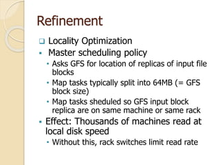 Refinement
 Locality Optimization
 Master scheduling policy
• Asks GFS for location of replicas of input file
blocks
• Map tasks typically split into 64MB (= GFS
block size)
• Map tasks sheduled so GFS input block
replica are on same machine or same rack
 Effect: Thousands of machines read at
local disk speed
• Without this, rack switches limit read rate
 