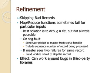 Refinement
Skipping Bad Records
 Map/Reduce functions sometimes fail for
particular inputs
• Best solution is to debug & fix, but not allways
possoble
• On seg fault
• Send UDP packet to master from signal handler
• Include sequence number of record being processed
• If master sees two failures for same record:
• Next worker is told to skip the record
 Effect: Can work around bugs in third-party
libraries
 