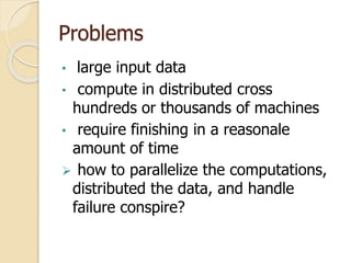 Problems
• large input data
• compute in distributed cross
hundreds or thousands of machines
• require finishing in a reasonale
amount of time
 how to parallelize the computations,
distributed the data, and handle
failure conspire?
 
