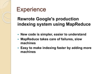 Experience
Rewrote Google's production
indexing system using MapReduce
 New code is simpler, easier to understand
 MapReduce takes care of failures, slow
machines
 Easy to make indexing faster by adding more
machines
 