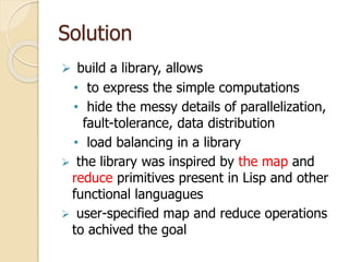 Solution
 build a library, allows
• to express the simple computations
• hide the messy details of parallelization,
fault-tolerance, data distribution
• load balancing in a library
 the library was inspired by the map and
reduce primitives present in Lisp and other
functional languagues
 user-specified map and reduce operations
to achived the goal
 