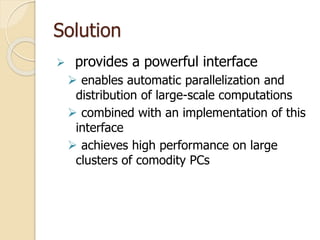 Solution
 provides a powerful interface
 enables automatic parallelization and
distribution of large-scale computations
 combined with an implementation of this
interface
 achieves high performance on large
clusters of comodity PCs
 