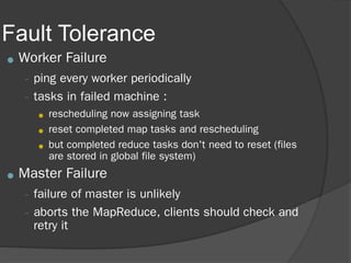 Fault Tolerance
● Worker Failure
– ping every worker periodically
– tasks in failed machine :
● rescheduling now assigning task
● reset completed map tasks and rescheduling
● but completed reduce tasks don't need to reset (files
are stored in global file system)
● Master Failure
– failure of master is unlikely
– aborts the MapReduce, clients should check and
retry it
 