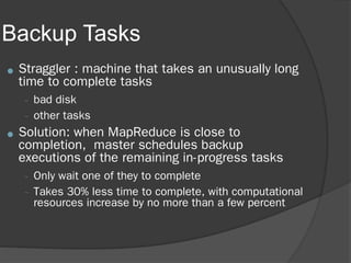 Backup Tasks
● Straggler : machine that takes an unusually long
time to complete tasks
– bad disk
– other tasks
● Solution: when MapReduce is close to
completion, master schedules backup
executions of the remaining in-progress tasks
– Only wait one of they to complete
– Takes 30% less time to complete, with computational
resources increase by no more than a few percent
 
