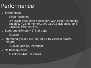 Performance
● Environment
– 1800 machines
– two 2GHz Intel Xeon processors with Hyper-Threading
enabled, 4GB of memory, two 160GB IDE disks, and
a gigabit Ethernet link.
● Sorts approximately 1TB of data
– 891sec
● intentionally killed 200 out of 1746 workers several
minutes
– 933sec (just 5% increase)
● No backup tasks
– 1283sec (44% increase)
 