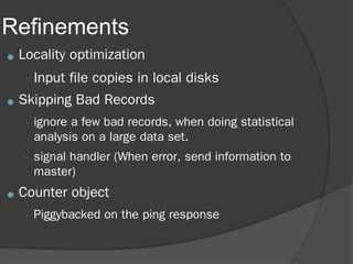 Refinements
● Locality optimization
–Input file copies in local disks
● Skipping Bad Records
– ignore a few bad records, when doing statistical
analysis on a large data set.
– signal handler (When error, send information to
master)
● Counter object
– Piggybacked on the ping response
 