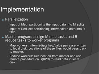 Implementation
● Parallelization
– Input of Map: partitioning the input data into M splits
– Input of Reduce: partitioning intermediate data into R
files
● Master program: assign M map tasks and R
reduce tasks to worker programs
– Map workers: Intermediate key/value pairs are written
to local disk. Locations of these files would pass back
to master.
– Reduce workers: Get location from master and use
remote procedure calls(RPC) to read data in local
disk.
 