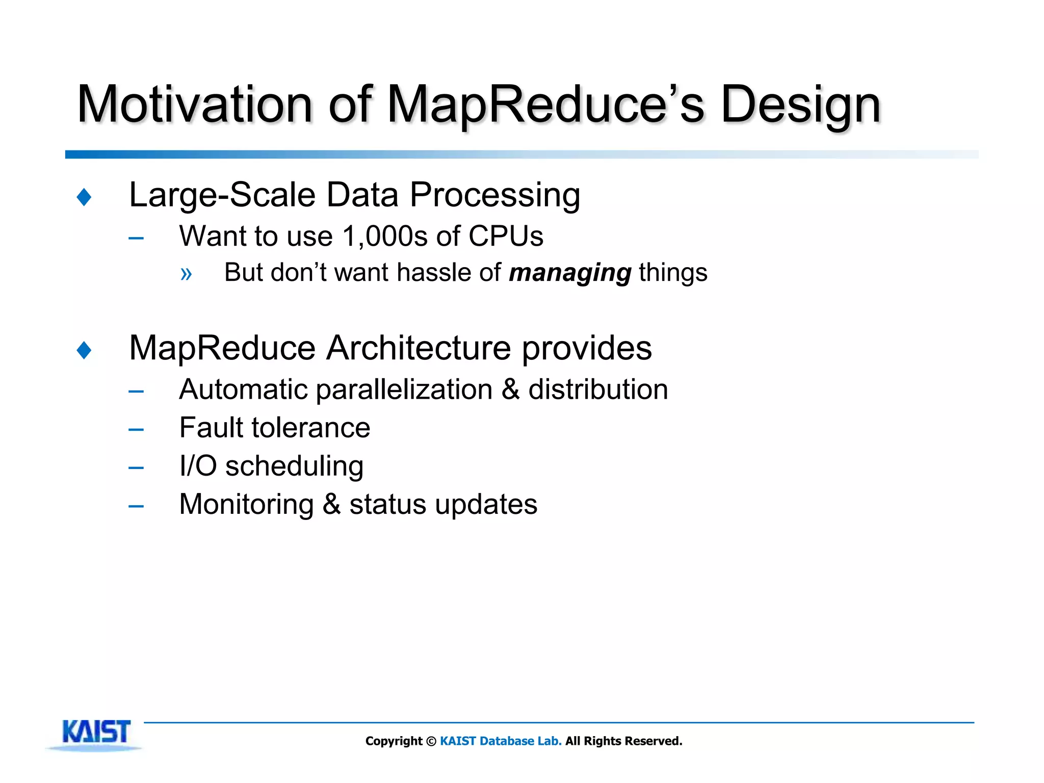 Motivation of MapReduce’s Design
♦   Large-Scale Data Processing
    –   Want to use 1,000s of CPUs
        »   But don’t want hassle of managing things


♦   MapReduce Architecture provides
    –   Automatic parallelization & distribution
    –   Fault tolerance
    –   I/O scheduling
    –   Monitoring & status updates




                       Copyright © KAIST Database Lab. All Rights Reserved.
 