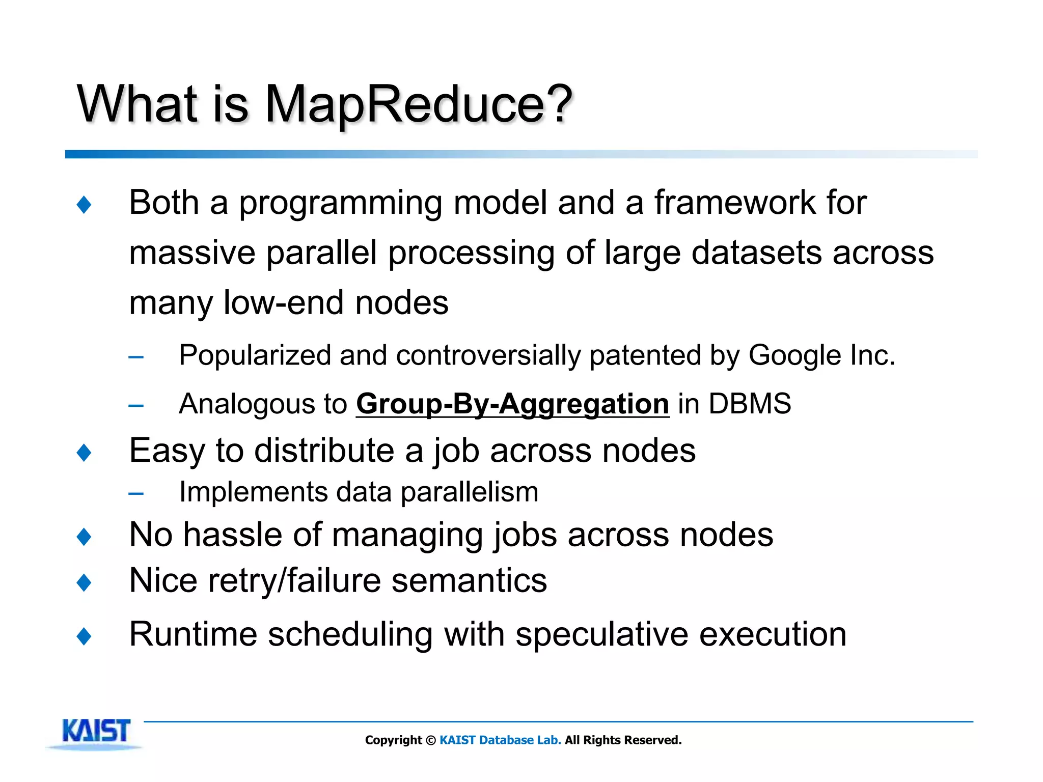 What is MapReduce?
♦   Both a programming model and a framework for
    massive parallel processing of large datasets across
    many low-end nodes
    –   Popularized and controversially patented by Google Inc.
    –   Analogous to Group-By-Aggregation in DBMS
♦   Easy to distribute a job across nodes
    –   Implements data parallelism
♦   No hassle of managing jobs across nodes
♦   Nice retry/failure semantics
♦   Runtime scheduling with speculative execution

                      Copyright © KAIST Database Lab. All Rights Reserved.
 