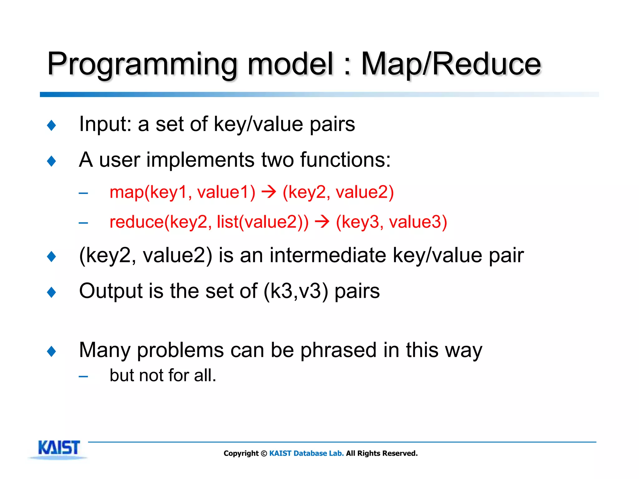 Programming model : Map/Reduce
♦   Input: a set of key/value pairs
♦   A user implements two functions:
    –   map(key1, value1)  (key2, value2)
    –   reduce(key2, list(value2))  (key3, value3)
♦   (key2, value2) is an intermediate key/value pair
♦   Output is the set of (k3,v3) pairs

♦   Many problems can be phrased in this way
    –   but not for all.



                           Copyright © KAIST Database Lab. All Rights Reserved.
 