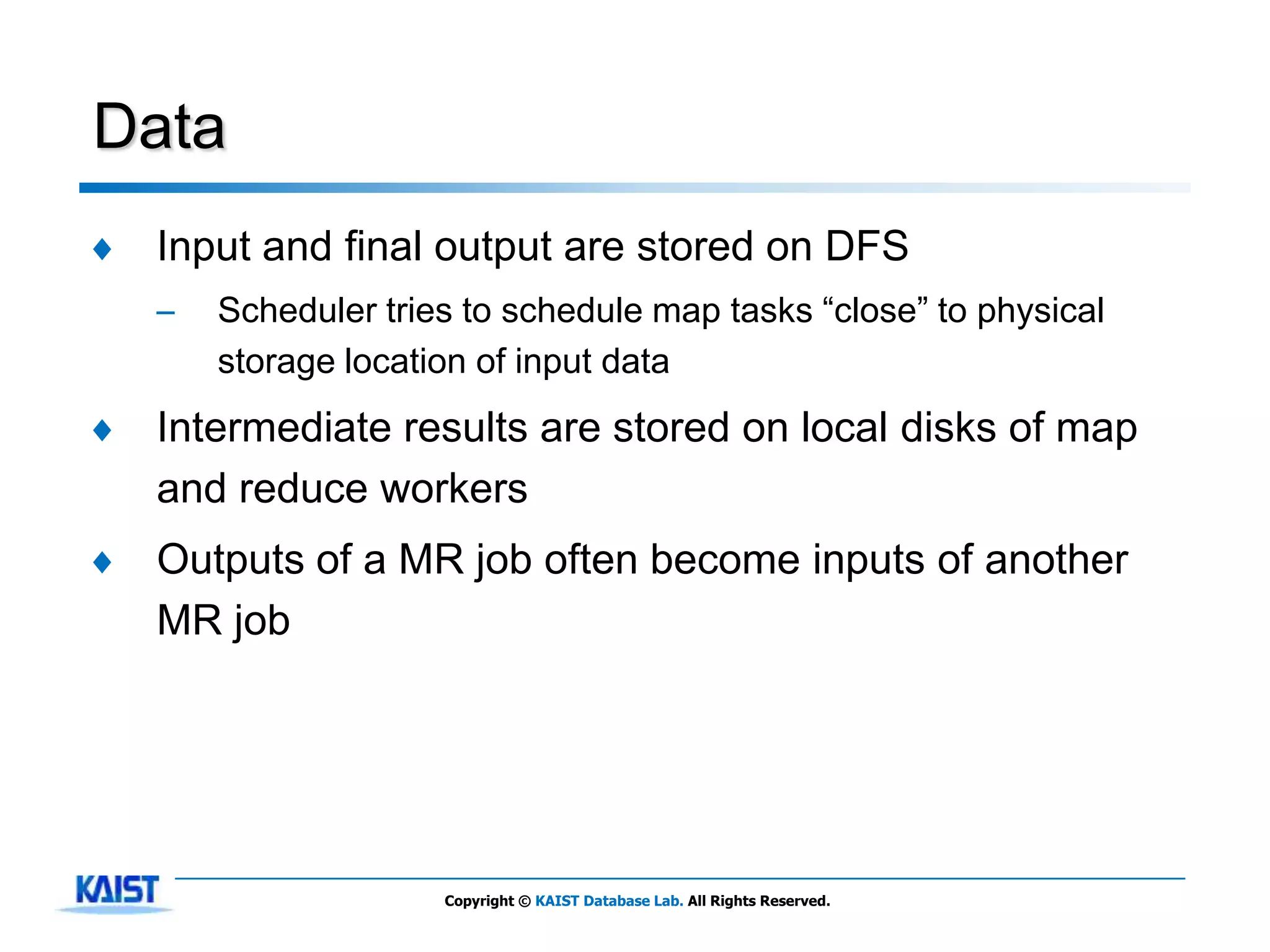 Data
♦   Input and final output are stored on DFS
    –   Scheduler tries to schedule map tasks ―close‖ to physical
        storage location of input data
♦   Intermediate results are stored on local disks of map
    and reduce workers
♦   Outputs of a MR job often become inputs of another
    MR job




                      Copyright © KAIST Database Lab. All Rights Reserved.
 