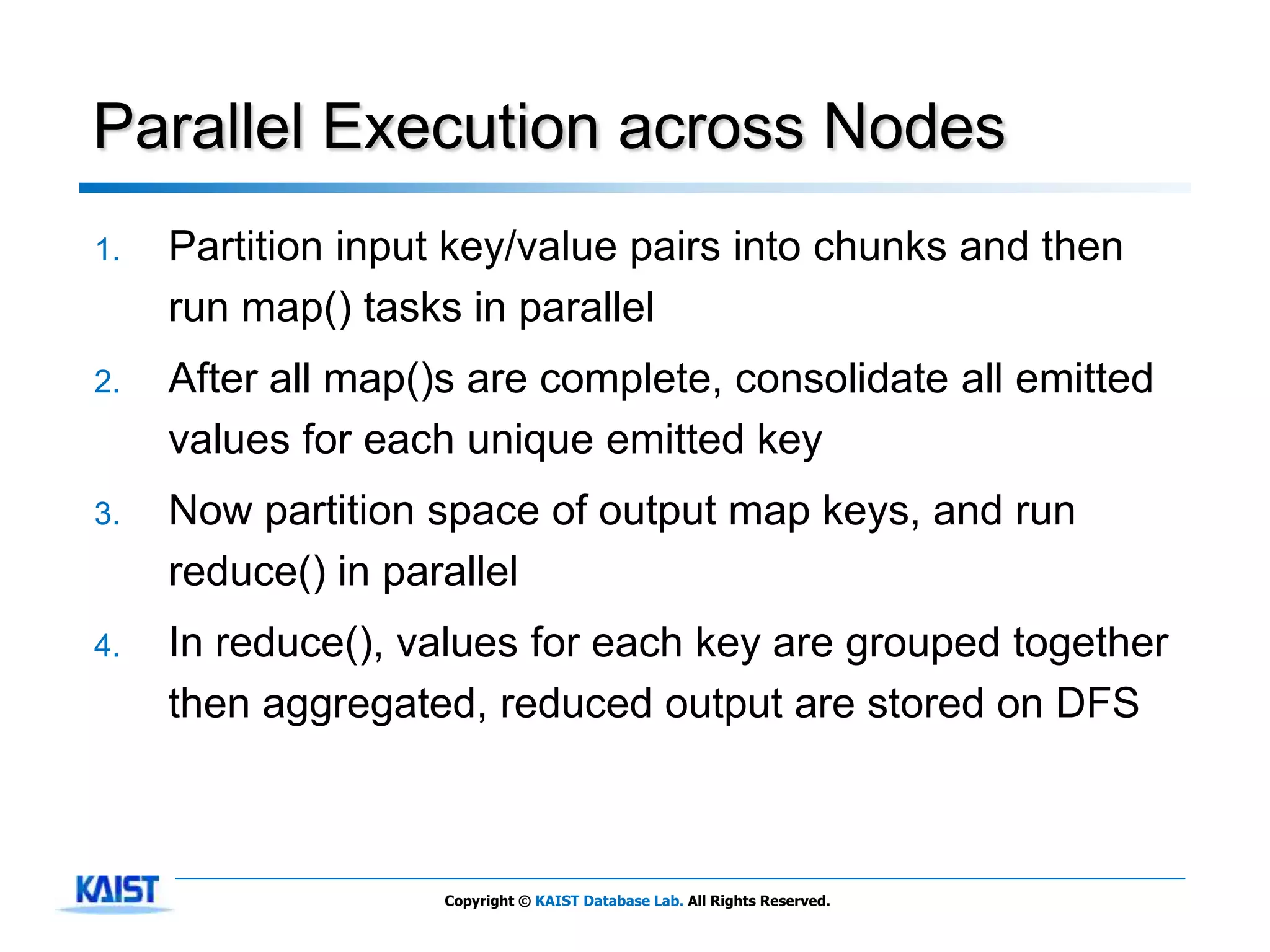 Parallel Execution across Nodes
1.   Partition input key/value pairs into chunks and then
     run map() tasks in parallel
2.   After all map()s are complete, consolidate all emitted
     values for each unique emitted key
3.   Now partition space of output map keys, and run
     reduce() in parallel
4.   In reduce(), values for each key are grouped together
     then aggregated, reduced output are stored on DFS



                    Copyright © KAIST Database Lab. All Rights Reserved.
 