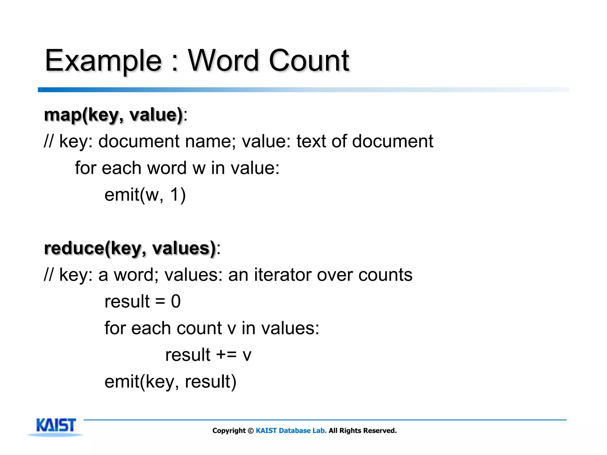 Example : Word Count
map(key, value):
// key: document name; value: text of document
     for each word w in value:
         emit(w, 1)

reduce(key, values):
// key: a word; values: an iterator over counts
         result = 0
         for each count v in values:
                 result += v
         emit(key, result)

                     Copyright © KAIST Database Lab. All Rights Reserved.
 