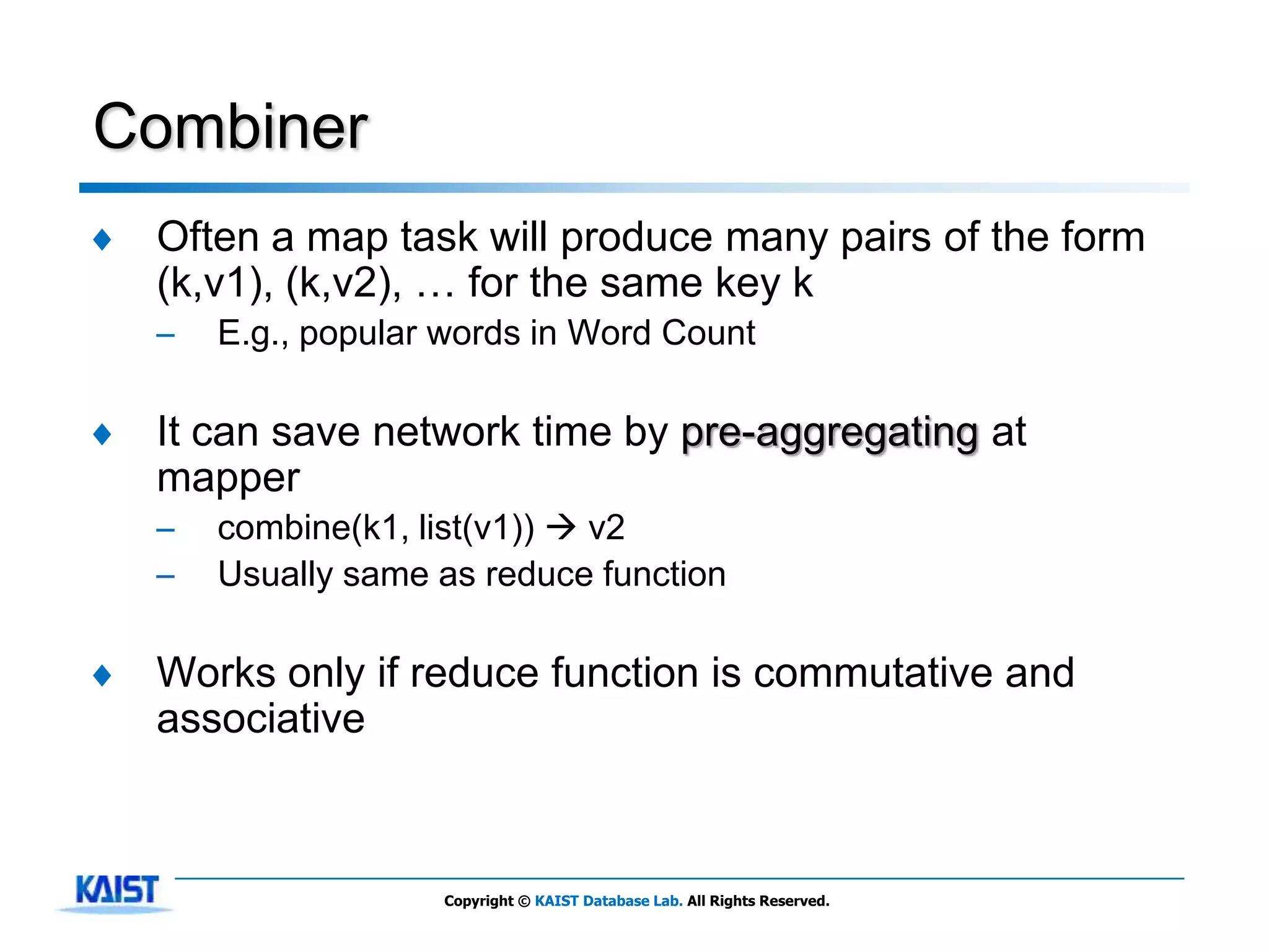 Combiner
♦   Often a map task will produce many pairs of the form
    (k,v1), (k,v2), … for the same key k
    –   E.g., popular words in Word Count

♦   It can save network time by pre-aggregating at
    mapper
    –   combine(k1, list(v1))  v2
    –   Usually same as reduce function

♦   Works only if reduce function is commutative and
    associative



                     Copyright © KAIST Database Lab. All Rights Reserved.
 