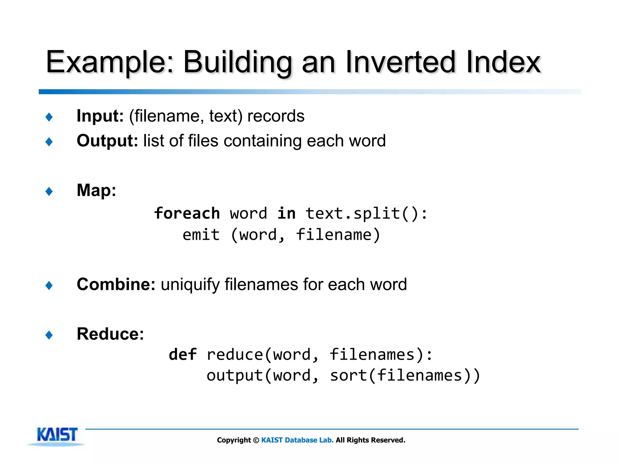 Example: Building an Inverted Index
♦   Input: (filename, text) records
♦   Output: list of files containing each word

♦   Map:
              foreach word in text.split():
                 emit (word, filename)

♦   Combine: uniquify filenames for each word

♦   Reduce:
                def reduce(word, filenames):
                    output(word, sort(filenames))


                       Copyright © KAIST Database Lab. All Rights Reserved.
 