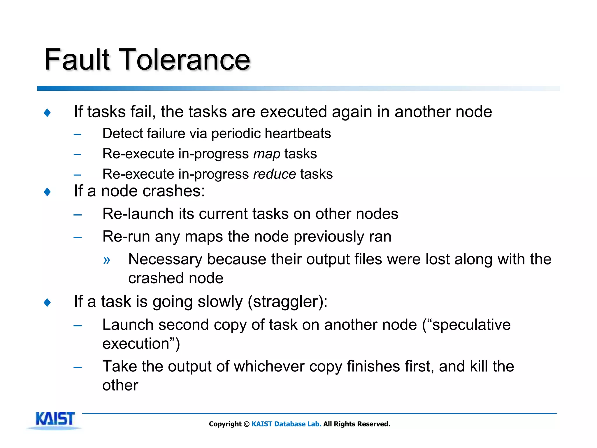 Fault Tolerance
♦   If tasks fail, the tasks are executed again in another node
    –   Detect failure via periodic heartbeats
    –   Re-execute in-progress map tasks
    –   Re-execute in-progress reduce tasks
♦   If a node crashes:
    –   Re-launch its current tasks on other nodes
    –   Re-run any maps the node previously ran
        » Necessary because their output files were lost along with the
           crashed node
♦   If a task is going slowly (straggler):
    –   Launch second copy of task on another node (―speculative
        execution‖)
    –   Take the output of whichever copy finishes first, and kill the
        other

                         Copyright © KAIST Database Lab. All Rights Reserved.
 