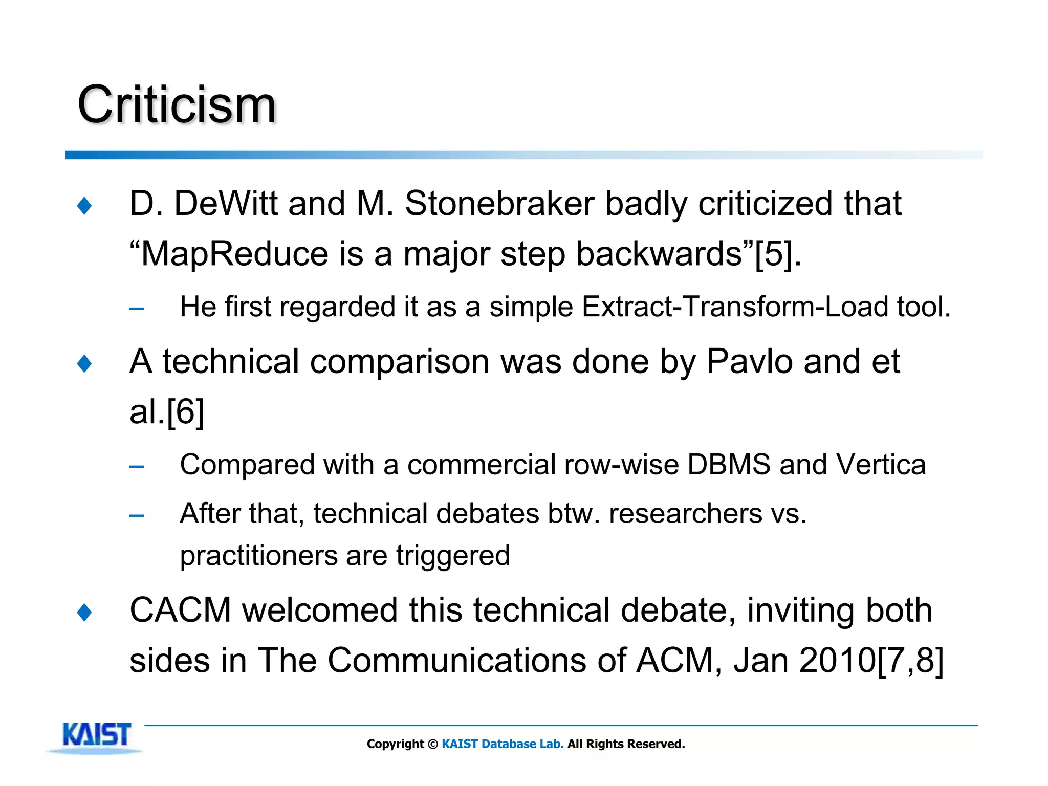 Criticism
♦   D. DeWitt and M. Stonebraker badly criticized that
    ―MapReduce is a major step backwards‖[5].
    –   He first regarded it as a simple Extract-Transform-Load tool.
♦   A technical comparison was done by Pavlo and et
    al.[6]
    –   Compared with a commercial row-wise DBMS and Vertica
    –   After that, technical debates btw. researchers vs.
        practitioners are triggered
♦   CACM welcomed this technical debate, inviting both
    sides in The Communications of ACM, Jan 2010[7,8]

                      Copyright © KAIST Database Lab. All Rights Reserved.
 
