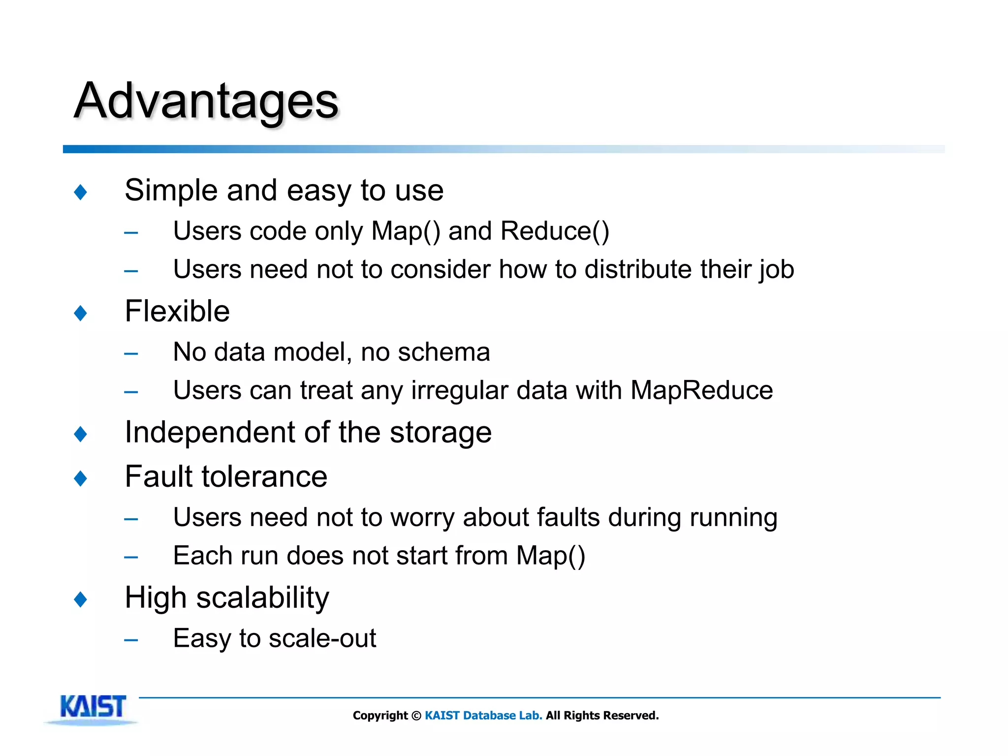 Advantages
♦   Simple and easy to use
    –   Users code only Map() and Reduce()
    –   Users need not to consider how to distribute their job
♦   Flexible
    –   No data model, no schema
    –   Users can treat any irregular data with MapReduce
♦   Independent of the storage
♦   Fault tolerance
    –   Users need not to worry about faults during running
    –   Each run does not start from Map()
♦   High scalability
    –   Easy to scale-out

                       Copyright © KAIST Database Lab. All Rights Reserved.
 