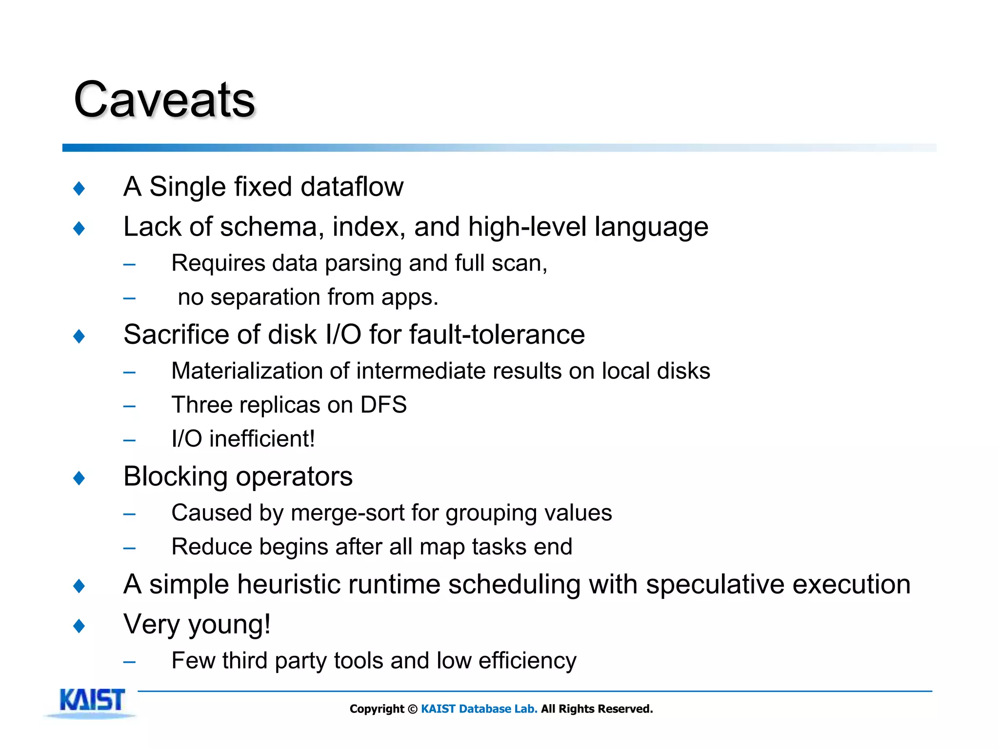 Caveats
♦   A Single fixed dataflow
♦   Lack of schema, index, and high-level language
    –   Requires data parsing and full scan,
    –   no separation from apps.
♦   Sacrifice of disk I/O for fault-tolerance
    –   Materialization of intermediate results on local disks
    –   Three replicas on DFS
    –   I/O inefficient!
♦   Blocking operators
    –   Caused by merge-sort for grouping values
    –   Reduce begins after all map tasks end
♦   A simple heuristic runtime scheduling with speculative execution
♦   Very young!
    –   Few third party tools and low efficiency
                         Copyright © KAIST Database Lab. All Rights Reserved.
 