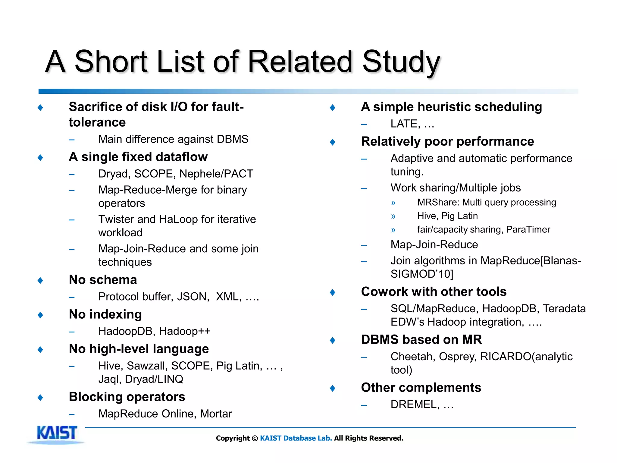 A Short List of Related Study
♦    Sacrifice of disk I/O for fault-                           ♦        A simple heuristic scheduling
     tolerance                                                           –       LATE, …
     –    Main difference against DBMS                          ♦        Relatively poor performance
♦    A single fixed dataflow                                             –       Adaptive and automatic performance
     –    Dryad, SCOPE, Nephele/PACT                                             tuning.
     –    Map-Reduce-Merge for binary                                    –       Work sharing/Multiple jobs
          operators                                                              »      MRShare: Multi query processing
     –    Twister and HaLoop for iterative                                       »      Hive, Pig Latin
          workload                                                               »      fair/capacity sharing, ParaTimer

     –    Map-Join-Reduce and some join                                  –       Map-Join-Reduce
          techniques                                                     –       Join algorithms in MapReduce[Blanas-
                                                                                 SIGMOD’10]
♦    No schema
     –    Protocol buffer, JSON, XML, ….                        ♦        Cowork with other tools
                                                                         –       SQL/MapReduce, HadoopDB, Teradata
♦    No indexing
                                                                                 EDW’s Hadoop integration, ….
     –    HadoopDB, Hadoop++
                                                                ♦        DBMS based on MR
♦    No high-level language
                                                                         –       Cheetah, Osprey, RICARDO(analytic
     –    Hive, Sawzall, SCOPE, Pig Latin, … ,                                   tool)
          Jaql, Dryad/LINQ
                                                                ♦        Other complements
♦    Blocking operators
                                                                         –       DREMEL, …
     –    MapReduce Online, Mortar

                                 Copyright © KAIST Database Lab. All Rights Reserved.
 