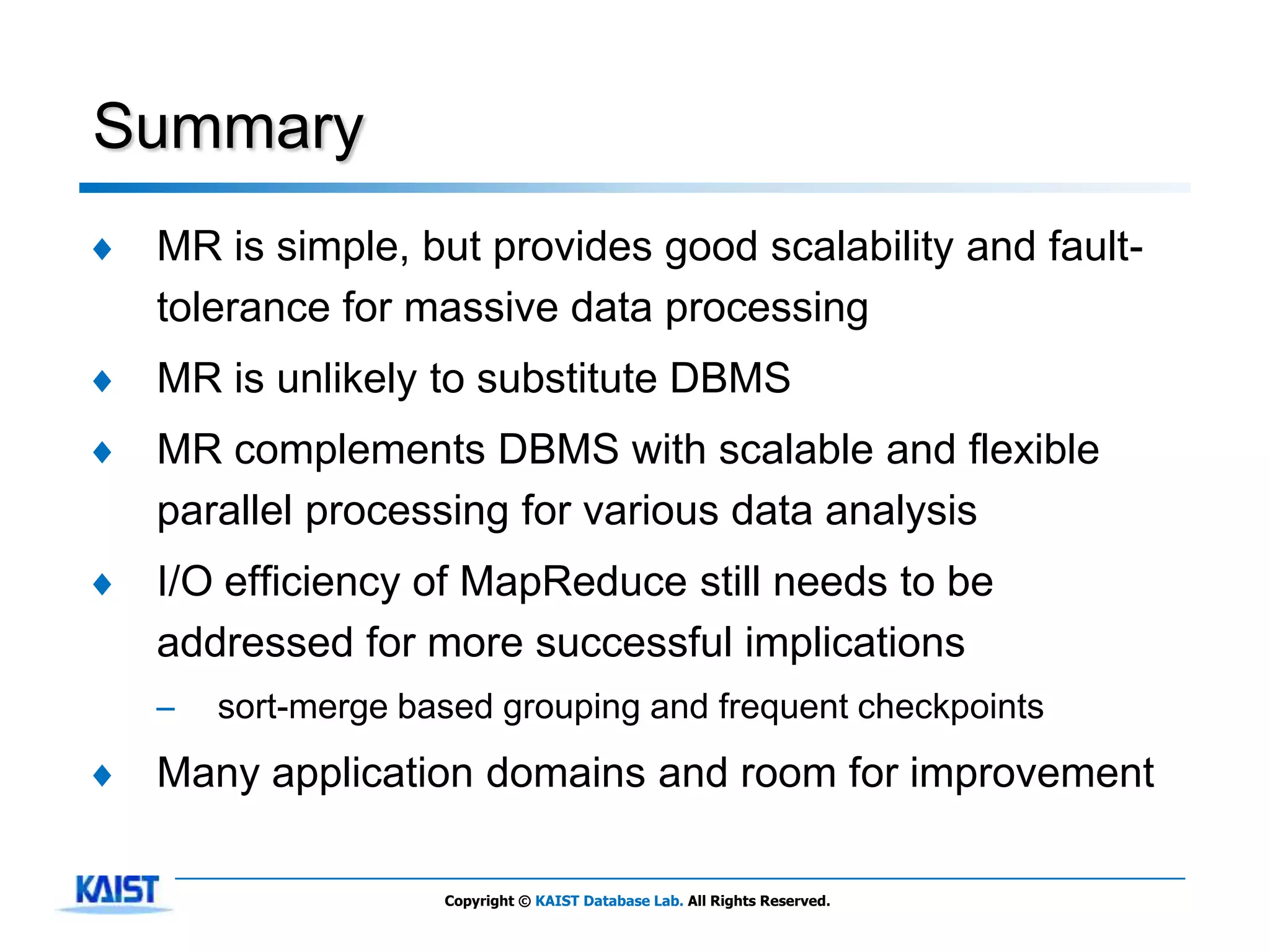 Summary
♦   MR is simple, but provides good scalability and fault-
    tolerance for massive data processing
♦   MR is unlikely to substitute DBMS
♦   MR complements DBMS with scalable and flexible
    parallel processing for various data analysis
♦   I/O efficiency of MapReduce still needs to be
    addressed for more successful implications
    –   sort-merge based grouping and frequent checkpoints
♦   Many application domains and room for improvement

                     Copyright © KAIST Database Lab. All Rights Reserved.
 