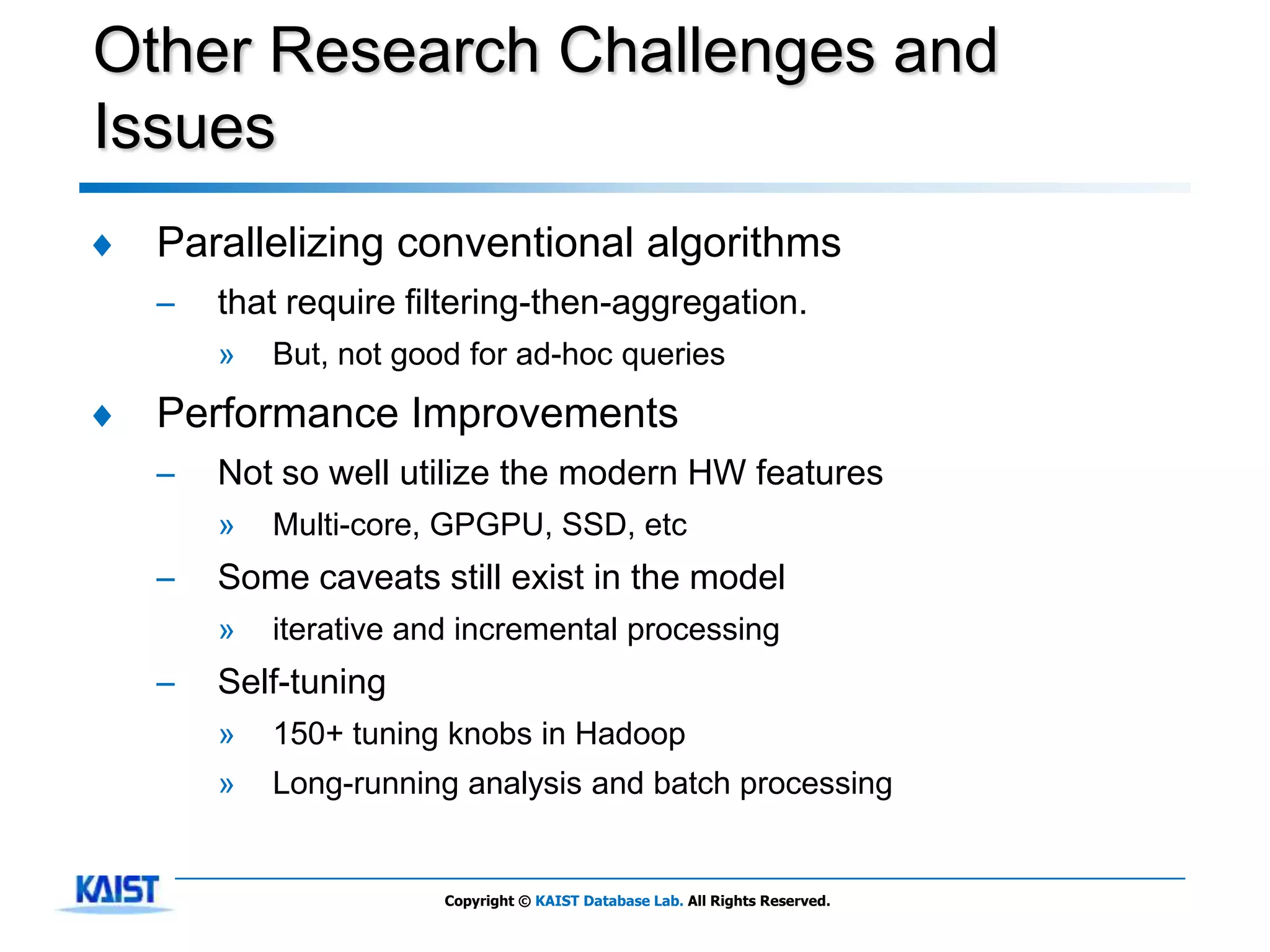Other Research Challenges and
Issues
♦   Parallelizing conventional algorithms
    –   that require filtering-then-aggregation.
        »   But, not good for ad-hoc queries
♦   Performance Improvements
    –   Not so well utilize the modern HW features
        »   Multi-core, GPGPU, SSD, etc
    –   Some caveats still exist in the model
        »   iterative and incremental processing
    –   Self-tuning
        »   150+ tuning knobs in Hadoop
        »   Long-running analysis and batch processing


                        Copyright © KAIST Database Lab. All Rights Reserved.
 