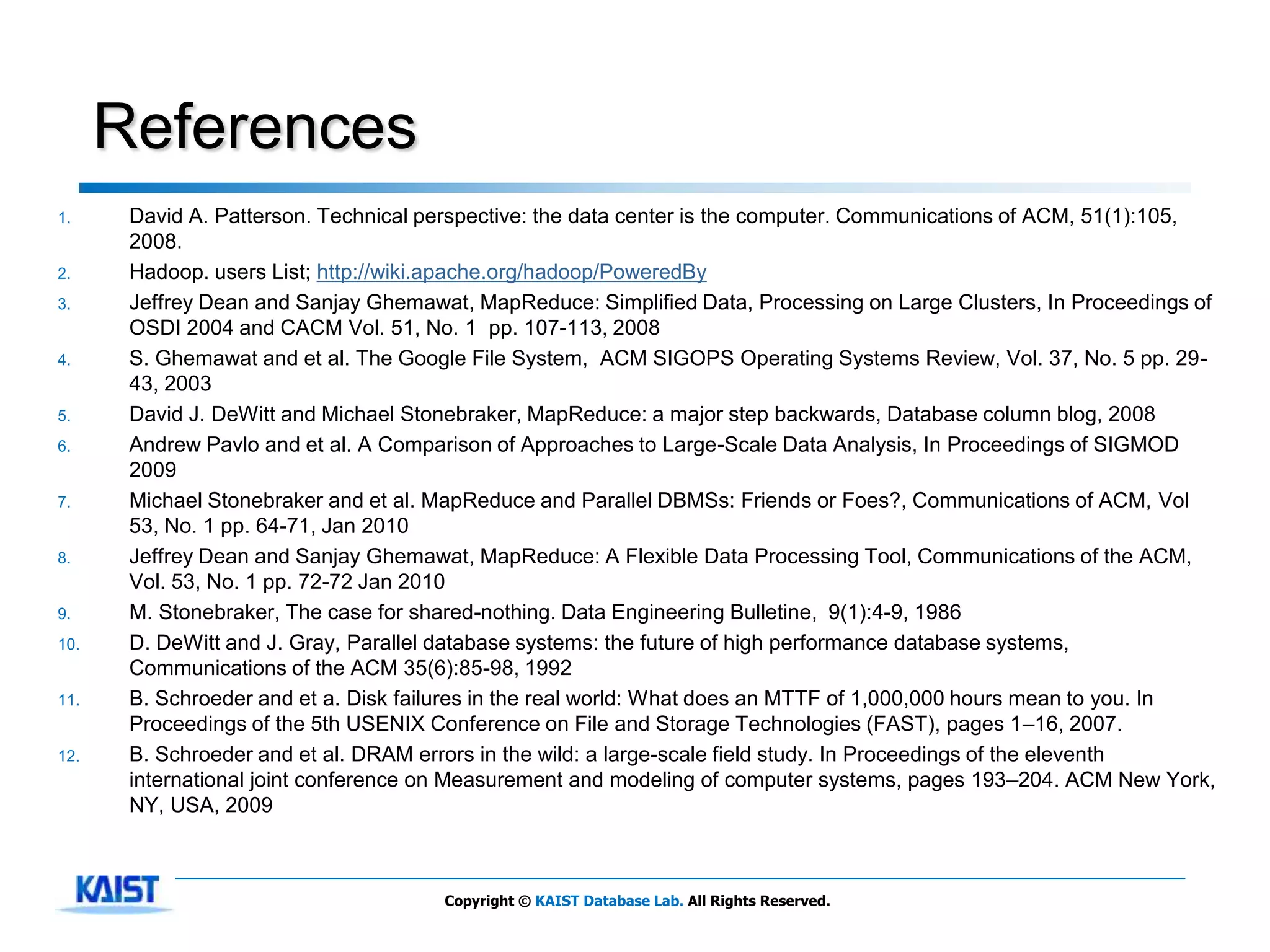 References
1.     David A. Patterson. Technical perspective: the data center is the computer. Communications of ACM, 51(1):105,
       2008.
2.     Hadoop. users List; http://wiki.apache.org/hadoop/PoweredBy
3.     Jeffrey Dean and Sanjay Ghemawat, MapReduce: Simplified Data, Processing on Large Clusters, In Proceedings of
       OSDI 2004 and CACM Vol. 51, No. 1 pp. 107-113, 2008
4.     S. Ghemawat and et al. The Google File System, ACM SIGOPS Operating Systems Review, Vol. 37, No. 5 pp. 29-
       43, 2003
5.     David J. DeWitt and Michael Stonebraker, MapReduce: a major step backwards, Database column blog, 2008
6.     Andrew Pavlo and et al. A Comparison of Approaches to Large-Scale Data Analysis, In Proceedings of SIGMOD
       2009
7.     Michael Stonebraker and et al. MapReduce and Parallel DBMSs: Friends or Foes?, Communications of ACM, Vol
       53, No. 1 pp. 64-71, Jan 2010
8.     Jeffrey Dean and Sanjay Ghemawat, MapReduce: A Flexible Data Processing Tool, Communications of the ACM,
       Vol. 53, No. 1 pp. 72-72 Jan 2010
9.     M. Stonebraker, The case for shared-nothing. Data Engineering Bulletine, 9(1):4-9, 1986
10.    D. DeWitt and J. Gray, Parallel database systems: the future of high performance database systems,
       Communications of the ACM 35(6):85-98, 1992
11.    B. Schroeder and et a. Disk failures in the real world: What does an MTTF of 1,000,000 hours mean to you. In
       Proceedings of the 5th USENIX Conference on File and Storage Technologies (FAST), pages 1–16, 2007.
12.    B. Schroeder and et al. DRAM errors in the wild: a large-scale field study. In Proceedings of the eleventh
       international joint conference on Measurement and modeling of computer systems, pages 193–204. ACM New York,
       NY, USA, 2009



                                      Copyright © KAIST Database Lab. All Rights Reserved.
 