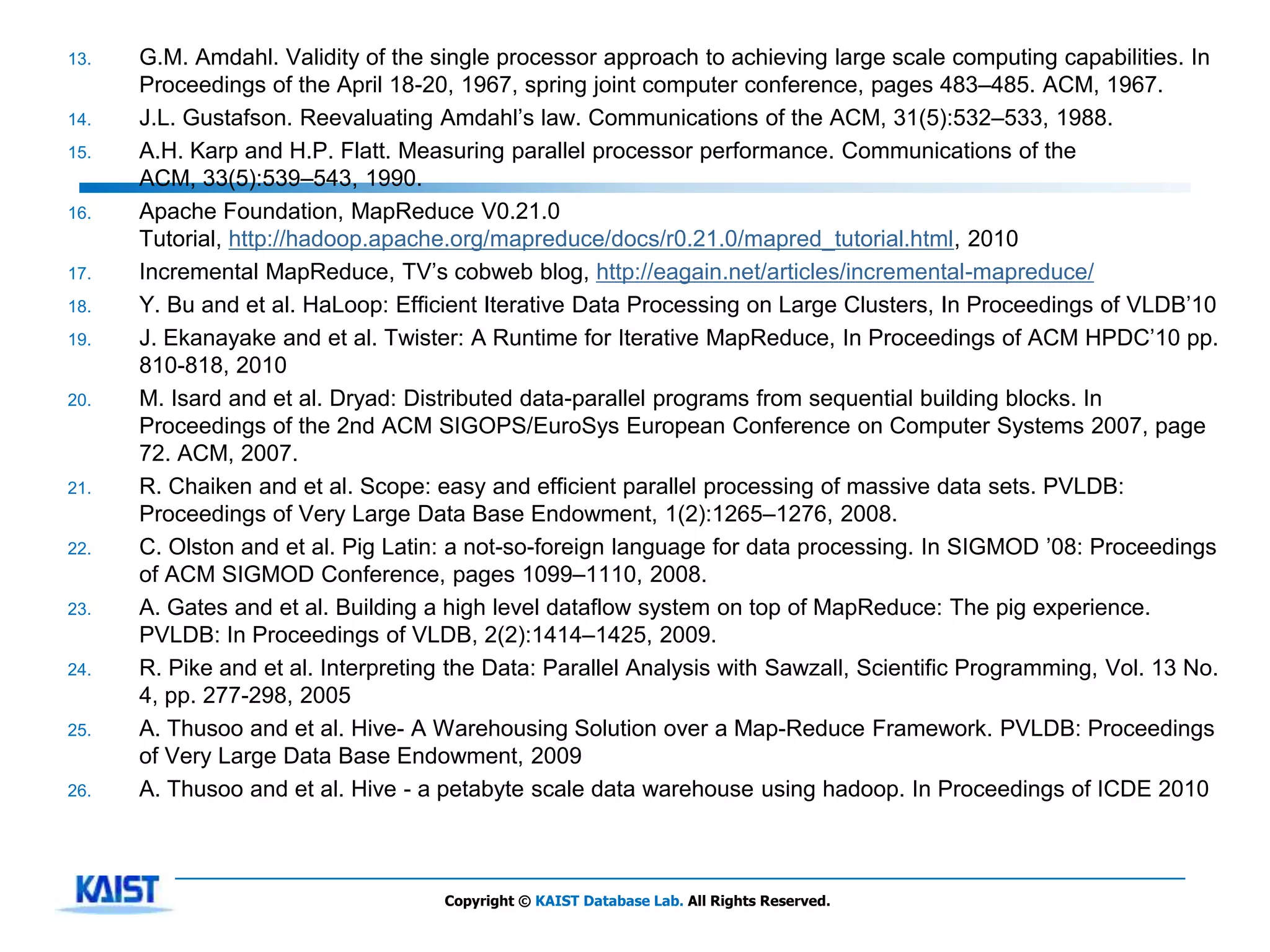13.   G.M. Amdahl. Validity of the single processor approach to achieving large scale computing capabilities. In
      Proceedings of the April 18-20, 1967, spring joint computer conference, pages 483–485. ACM, 1967.
14.   J.L. Gustafson. Reevaluating Amdahl’s law. Communications of the ACM, 31(5):532–533, 1988.
15.   A.H. Karp and H.P. Flatt. Measuring parallel processor performance. Communications of the
      ACM, 33(5):539–543, 1990.
16.   Apache Foundation, MapReduce V0.21.0
      Tutorial, http://hadoop.apache.org/mapreduce/docs/r0.21.0/mapred_tutorial.html, 2010
17.   Incremental MapReduce, TV’s cobweb blog, http://eagain.net/articles/incremental-mapreduce/
18.   Y. Bu and et al. HaLoop: Efficient Iterative Data Processing on Large Clusters, In Proceedings of VLDB’10
19.   J. Ekanayake and et al. Twister: A Runtime for Iterative MapReduce, In Proceedings of ACM HPDC’10 pp.
      810-818, 2010
20.   M. Isard and et al. Dryad: Distributed data-parallel programs from sequential building blocks. In
      Proceedings of the 2nd ACM SIGOPS/EuroSys European Conference on Computer Systems 2007, page
      72. ACM, 2007.
21.   R. Chaiken and et al. Scope: easy and efficient parallel processing of massive data sets. PVLDB:
      Proceedings of Very Large Data Base Endowment, 1(2):1265–1276, 2008.
22.   C. Olston and et al. Pig Latin: a not-so-foreign language for data processing. In SIGMOD ’08: Proceedings
      of ACM SIGMOD Conference, pages 1099–1110, 2008.
23.   A. Gates and et al. Building a high level dataflow system on top of MapReduce: The pig experience.
      PVLDB: In Proceedings of VLDB, 2(2):1414–1425, 2009.
24.   R. Pike and et al. Interpreting the Data: Parallel Analysis with Sawzall, Scientific Programming, Vol. 13 No.
      4, pp. 277-298, 2005
25.   A. Thusoo and et al. Hive- A Warehousing Solution over a Map-Reduce Framework. PVLDB: Proceedings
      of Very Large Data Base Endowment, 2009
26.   A. Thusoo and et al. Hive - a petabyte scale data warehouse using hadoop. In Proceedings of ICDE 2010



                                    Copyright © KAIST Database Lab. All Rights Reserved.
 