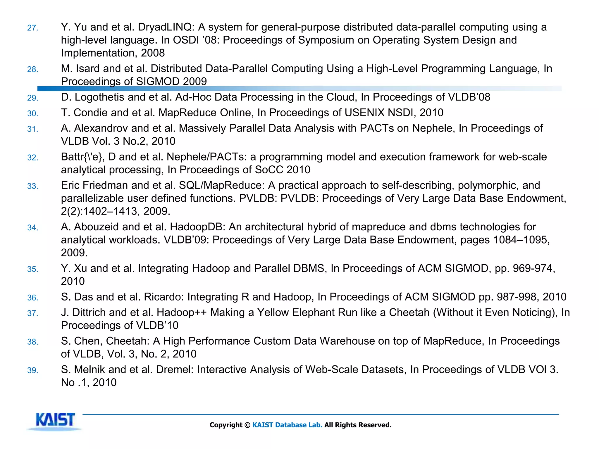 27.   Y. Yu and et al. DryadLINQ: A system for general-purpose distributed data-parallel computing using a
      high-level language. In OSDI ’08: Proceedings of Symposium on Operating System Design and
      Implementation, 2008
28.   M. Isard and et al. Distributed Data-Parallel Computing Using a High-Level Programming Language, In
      Proceedings of SIGMOD 2009
29.   D. Logothetis and et al. Ad-Hoc Data Processing in the Cloud, In Proceedings of VLDB’08
30.   T. Condie and et al. MapReduce Online, In Proceedings of USENIX NSDI, 2010
31.   A. Alexandrov and et al. Massively Parallel Data Analysis with PACTs on Nephele, In Proceedings of
      VLDB Vol. 3 No.2, 2010
32.   Battr{'e}, D and et al. Nephele/PACTs: a programming model and execution framework for web-scale
      analytical processing, In Proceedings of SoCC 2010
33.   Eric Friedman and et al. SQL/MapReduce: A practical approach to self-describing, polymorphic, and
      parallelizable user defined functions. PVLDB: PVLDB: Proceedings of Very Large Data Base Endowment,
      2(2):1402–1413, 2009.
34.   A. Abouzeid and et al. HadoopDB: An architectural hybrid of mapreduce and dbms technologies for
      analytical workloads. VLDB’09: Proceedings of Very Large Data Base Endowment, pages 1084–1095,
      2009.
35.   Y. Xu and et al. Integrating Hadoop and Parallel DBMS, In Proceedings of ACM SIGMOD, pp. 969-974,
      2010
36.   S. Das and et al. Ricardo: Integrating R and Hadoop, In Proceedings of ACM SIGMOD pp. 987-998, 2010
37.   J. Dittrich and et al. Hadoop++ Making a Yellow Elephant Run like a Cheetah (Without it Even Noticing), In
      Proceedings of VLDB’10
38.   S. Chen, Cheetah: A High Performance Custom Data Warehouse on top of MapReduce, In Proceedings
      of VLDB, Vol. 3, No. 2, 2010
39.   S. Melnik and et al. Dremel: Interactive Analysis of Web-Scale Datasets, In Proceedings of VLDB VOl 3.
      No .1, 2010


                                    Copyright © KAIST Database Lab. All Rights Reserved.
 