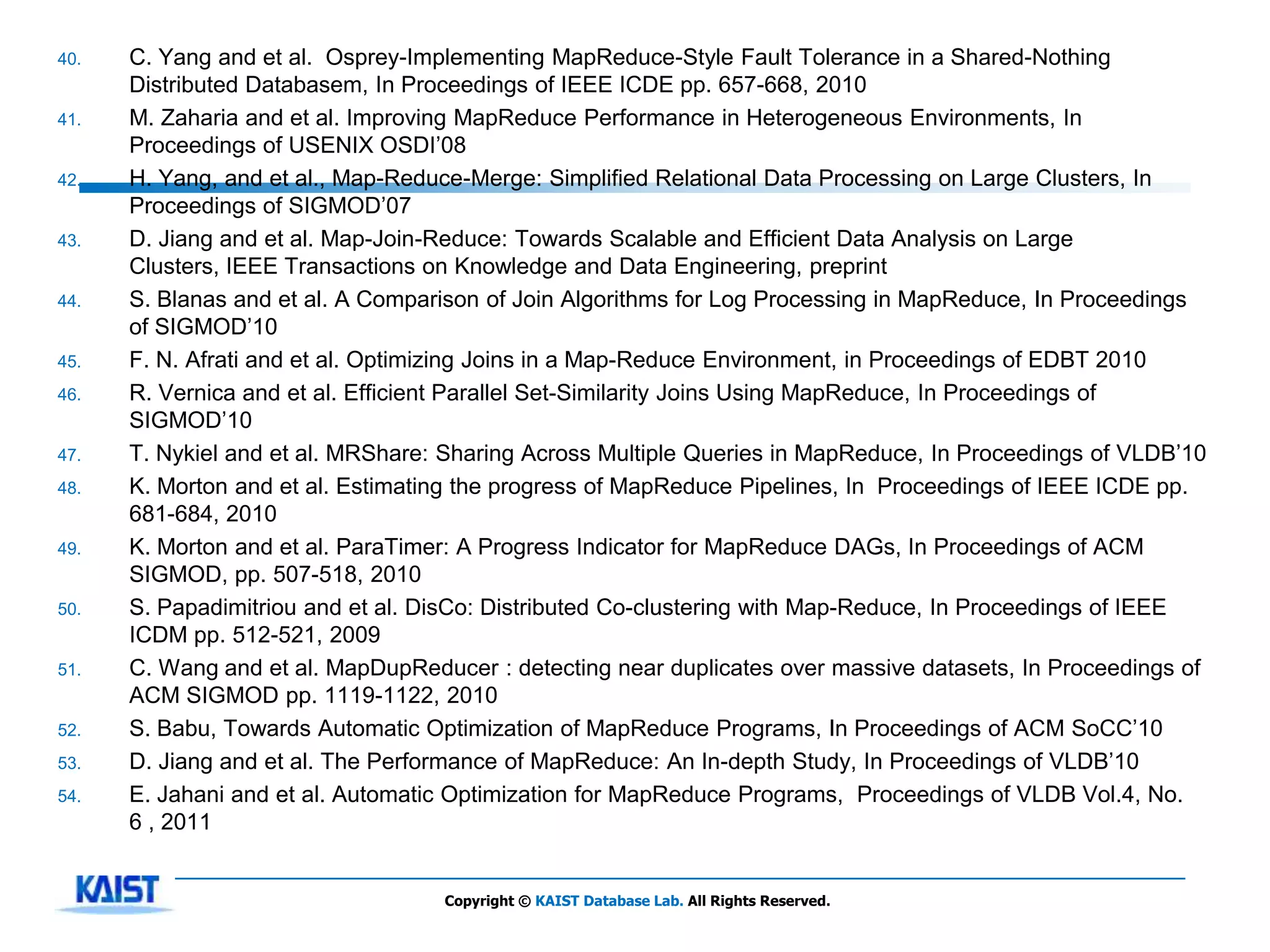 40.   C. Yang and et al. Osprey-Implementing MapReduce-Style Fault Tolerance in a Shared-Nothing
      Distributed Databasem, In Proceedings of IEEE ICDE pp. 657-668, 2010
41.   M. Zaharia and et al. Improving MapReduce Performance in Heterogeneous Environments, In
      Proceedings of USENIX OSDI’08
42.   H. Yang, and et al., Map-Reduce-Merge: Simplified Relational Data Processing on Large Clusters, In
      Proceedings of SIGMOD’07
43.   D. Jiang and et al. Map-Join-Reduce: Towards Scalable and Efficient Data Analysis on Large
      Clusters, IEEE Transactions on Knowledge and Data Engineering, preprint
44.   S. Blanas and et al. A Comparison of Join Algorithms for Log Processing in MapReduce, In Proceedings
      of SIGMOD’10
45.   F. N. Afrati and et al. Optimizing Joins in a Map-Reduce Environment, in Proceedings of EDBT 2010
46.   R. Vernica and et al. Efficient Parallel Set-Similarity Joins Using MapReduce, In Proceedings of
      SIGMOD’10
47.   T. Nykiel and et al. MRShare: Sharing Across Multiple Queries in MapReduce, In Proceedings of VLDB’10
48.   K. Morton and et al. Estimating the progress of MapReduce Pipelines, In Proceedings of IEEE ICDE pp.
      681-684, 2010
49.   K. Morton and et al. ParaTimer: A Progress Indicator for MapReduce DAGs, In Proceedings of ACM
      SIGMOD, pp. 507-518, 2010
50.   S. Papadimitriou and et al. DisCo: Distributed Co-clustering with Map-Reduce, In Proceedings of IEEE
      ICDM pp. 512-521, 2009
51.   C. Wang and et al. MapDupReducer : detecting near duplicates over massive datasets, In Proceedings of
      ACM SIGMOD pp. 1119-1122, 2010
52.   S. Babu, Towards Automatic Optimization of MapReduce Programs, In Proceedings of ACM SoCC’10
53.   D. Jiang and et al. The Performance of MapReduce: An In-depth Study, In Proceedings of VLDB’10
54.   E. Jahani and et al. Automatic Optimization for MapReduce Programs, Proceedings of VLDB Vol.4, No.
      6 , 2011


                                   Copyright © KAIST Database Lab. All Rights Reserved.
 