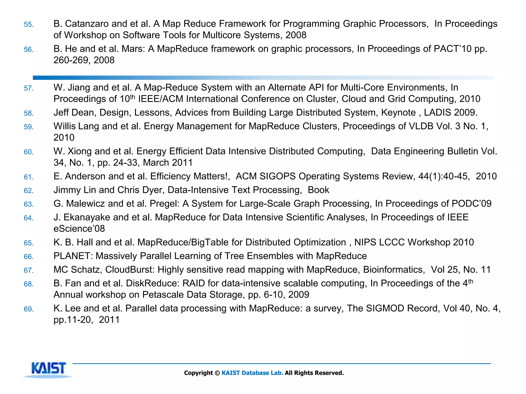 55.   B. Catanzaro and et al. A Map Reduce Framework for Programming Graphic Processors, In Proceedings
      of Workshop on Software Tools for Multicore Systems, 2008
56.   B. He and et al. Mars: A MapReduce framework on graphic processors, In Proceedings of PACT’10 pp.
      260-269, 2008

57.   W. Jiang and et al. A Map-Reduce System with an Alternate API for Multi-Core Environments, In
      Proceedings of 10th IEEE/ACM International Conference on Cluster, Cloud and Grid Computing, 2010
58.   Jeff Dean, Design, Lessons, Advices from Building Large Distributed System, Keynote , LADIS 2009.
59.   Willis Lang and et al. Energy Management for MapReduce Clusters, Proceedings of VLDB Vol. 3 No. 1,
      2010
60.   W. Xiong and et al. Energy Efficient Data Intensive Distributed Computing, Data Engineering Bulletin Vol.
      34, No. 1, pp. 24-33, March 2011
61.   E. Anderson and et al. Efficiency Matters!, ACM SIGOPS Operating Systems Review, 44(1):40-45, 2010
62.   Jimmy Lin and Chris Dyer, Data-Intensive Text Processing, Book
63.   G. Malewicz and et al. Pregel: A System for Large-Scale Graph Processing, In Proceedings of PODC’09
64.   J. Ekanayake and et al. MapReduce for Data Intensive Scientific Analyses, In Proceedings of IEEE
      eScience’08
65.   K. B. Hall and et al. MapReduce/BigTable for Distributed Optimization , NIPS LCCC Workshop 2010
66.   PLANET: Massively Parallel Learning of Tree Ensembles with MapReduce
67.   MC Schatz, CloudBurst: Highly sensitive read mapping with MapReduce, Bioinformatics, Vol 25, No. 11
68.   B. Fan and et al. DiskReduce: RAID for data-intensive scalable computing, In Proceedings of the 4th
      Annual workshop on Petascale Data Storage, pp. 6-10, 2009
69.   K. Lee and et al. Parallel data processing with MapReduce: a survey, The SIGMOD Record, Vol 40, No. 4,
      pp.11-20, 2011




                                    Copyright © KAIST Database Lab. All Rights Reserved.
 