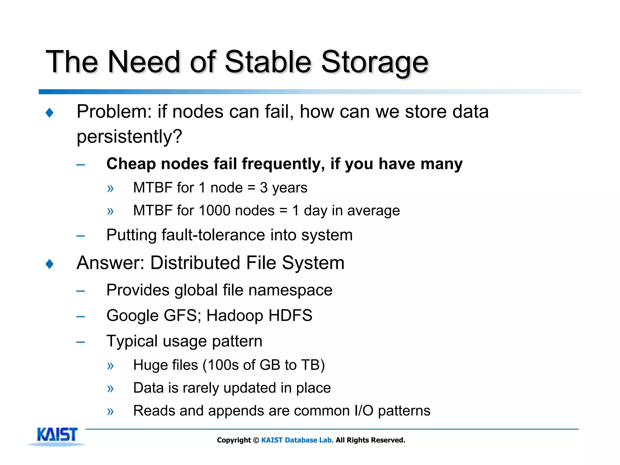 The Need of Stable Storage
♦   Problem: if nodes can fail, how can we store data
    persistently?
    –   Cheap nodes fail frequently, if you have many
        »   MTBF for 1 node = 3 years
        »   MTBF for 1000 nodes = 1 day in average
    –   Putting fault-tolerance into system
♦   Answer: Distributed File System
    –   Provides global file namespace
    –   Google GFS; Hadoop HDFS
    –   Typical usage pattern
        »   Huge files (100s of GB to TB)
        »   Data is rarely updated in place
        »   Reads and appends are common I/O patterns
                         Copyright © KAIST Database Lab. All Rights Reserved.
 