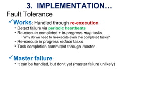 Fault Tolerance
Works: Handled through re-execution
• Detect failure via periodic heartbeats
• Re-execute completed + in-progress map tasks
• Why do we need to re-execute even the completed tasks?
• Re-execute in progress reduce tasks
• Task completion committed through master
Master failure:
• It can be handled, but don't yet (master failure unlikely)
3. IMPLEMENTATION…
 