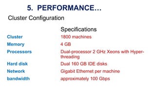 Specifications
Cluster 1800 machines
Memory 4 GB
Processors Dual-processor 2 GHz Xeons with Hyper-
threading
Hard disk Dual 160 GB IDE disks
Network Gigabit Ethernet per machine
bandwidth approximately 100 Gbps
Cluster Configuration
5. PERFORMANCE…
 