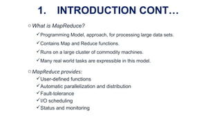 oWhat is MapReduce?
Programming Model, approach, for processing large data sets.
Contains Map and Reduce functions.
Runs on a large cluster of commodity machines.
Many real world tasks are expressible in this model.
oMapReduce provides:
User-defined functions
Automatic parallelization and distribution
Fault-tolerance
I/O scheduling
Status and monitoring
1. INTRODUCTION CONT…
 