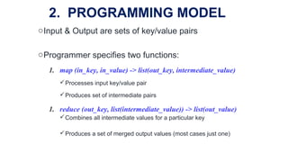 oInput & Output are sets of key/value pairs
oProgrammer specifies two functions:
1. map (in_key, in_value) -> list(out_key, intermediate_value)
Processes input key/value pair
Produces set of intermediate pairs
1. reduce (out_key, list(intermediate_value)) -> list(out_value)
Combines all intermediate values for a particular key
Produces a set of merged output values (most cases just one)
2. PROGRAMMING MODEL
 