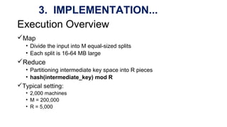 Execution Overview
Map
• Divide the input into M equal-sized splits
• Each split is 16-64 MB large
Reduce
• Partitioning intermediate key space into R pieces
• hash(intermediate_key) mod R
Typical setting:
• 2,000 machines
• M = 200,000
• R = 5,000
3. IMPLEMENTATION...
 