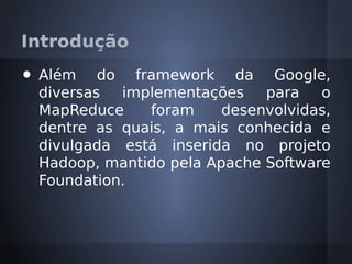 Introdução
•   Além do framework da Google,
    diversas  implementações    para   o
    MapReduce    foram     desenvolvidas,
    dentre as quais, a mais conhecida e
    divulgada está inserida no projeto
    Hadoop, mantido pela Apache Software
    Foundation.
 