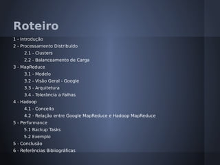 Roteiro
1 - Introdução
2 - Processamento Distribuído
     2.1 - Clusters
     2.2 - Balanceamento de Carga
3 - MapReduce
     3.1 - Modelo
     3.2 - Visão Geral - Google
     3.3 - Arquitetura
     3.4 - Tolerância a Falhas
4 - Hadoop
     4.1 - Conceito
     4.2 - Relação entre Google MapReduce e Hadoop MapReduce
5 - Performance
     5.1 Backup Tasks
     5.2 Exemplo
5 - Conclusão
6 - Referências Bibliográficas
 