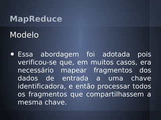 MapReduce

Modelo

•   Essa abordagem foi adotada pois
    verificou-se que, em muitos casos, era
    necessário mapear fragmentos dos
    dados de entrada a uma chave
    identificadora, e então processar todos
    os fragmentos que compartilhassem a
    mesma chave.
 