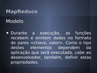 MapReduce

Modelo

•   Durante a execução, as funções
    recebem e emitem dados no formato
    de pares <chave, valor>. Como o tipo
    destes   elementos    dependem     da
    aplicação que será executada, cabe ao
    desenvolvedor, também, definir estas
    propriedades.
 