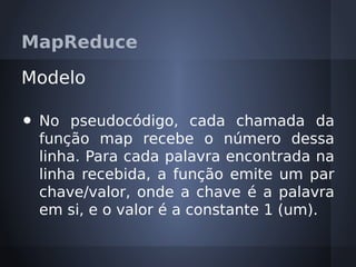 MapReduce

Modelo

•   No pseudocódigo, cada chamada da
    função map recebe o número dessa
    linha. Para cada palavra encontrada na
    linha recebida, a função emite um par
    chave/valor, onde a chave é a palavra
    em si, e o valor é a constante 1 (um).
 