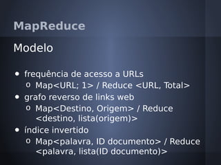 MapReduce

Modelo

•   frequência de acesso a URLs
     o Map<URL; 1> / Reduce <URL, Total>
•   grafo reverso de links web
     o Map<Destino, Origem> / Reduce
       <destino, lista(origem)>
•   índice invertido
     o Map<palavra, ID documento> / Reduce
       <palavra, lista(ID documento)>
 