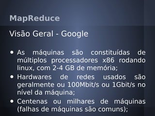 MapReduce

Visão Geral - Google

•   As máquinas são constituídas de
    múltiplos processadores x86 rodando
    linux, com 2-4 GB de memória;
•   Hardwares de redes usados são
    geralmente ou 100Mbit/s ou 1Gbit/s no
    nível da máquina;
•   Centenas ou milhares de máquinas
    (falhas de máquinas são comuns);
 