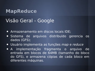 MapReduce

Visão Geral - Google

•   Armazenamento em discos locais IDE;
•   Sistema de arquivos distribuído gerencia os
    dados (GFS);
•   Usuário implementa as funções map e reduce
•   A implementação fragmenta o arquivo de
    entrada em blocos de 64MB (tamanho do bloco
    do GFS), e armazena cópias de cada bloco em
    diferentes máquinas.
 
