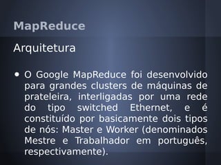 MapReduce

Arquitetura

•   O Google MapReduce foi desenvolvido
    para grandes clusters de máquinas de
    prateleira, interligadas por uma rede
    do tipo switched Ethernet, e é
    constituído por basicamente dois tipos
    de nós: Master e Worker (denominados
    Mestre e Trabalhador em português,
    respectivamente).
 
