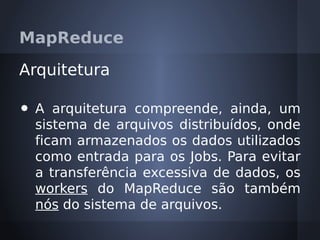 MapReduce

Arquitetura

•   A arquitetura compreende, ainda, um
    sistema de arquivos distribuídos, onde
    ficam armazenados os dados utilizados
    como entrada para os Jobs. Para evitar
    a transferência excessiva de dados, os
    workers do MapReduce são também
    nós do sistema de arquivos.
 