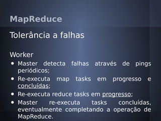 MapReduce

Tolerância a falhas

Worker
•   Master detecta falhas através de pings
    periódicos;
•   Re-executa map tasks em progresso e
    concluídas;
•   Re-executa reduce tasks em progresso;
•   Master     re-executa   tasks   concluídas,
    eventualmente completando a operação de
    MapReduce.
 