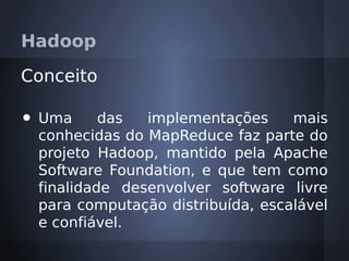 Hadoop

Conceito

•   Uma      das  implementações     mais
    conhecidas do MapReduce faz parte do
    projeto Hadoop, mantido pela Apache
    Software Foundation, e que tem como
    finalidade desenvolver software livre
    para computação distribuída, escalável
    e confiável.
 